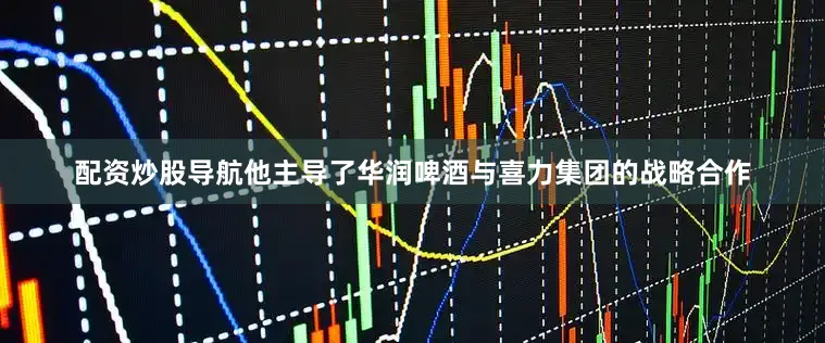 配资炒股导航他主导了华润啤酒与喜力集团的战略合作