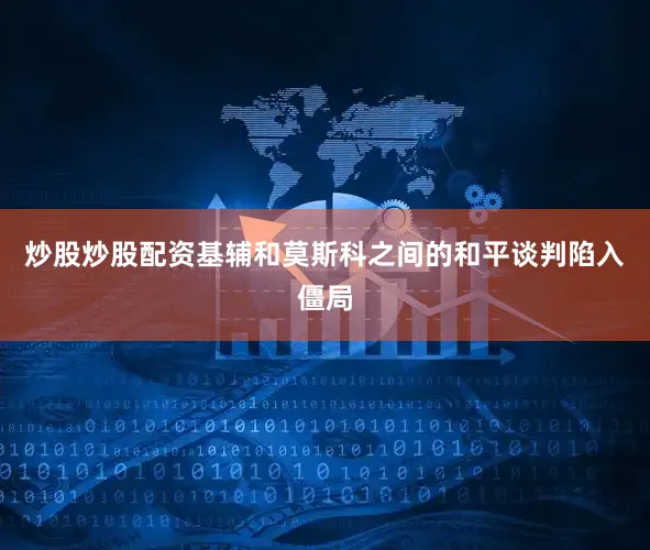 炒股炒股配资基辅和莫斯科之间的和平谈判陷入僵局