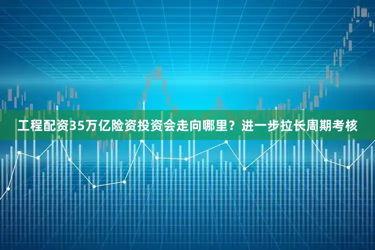 工程配资35万亿险资投资会走向哪里？进一步拉长周期考核