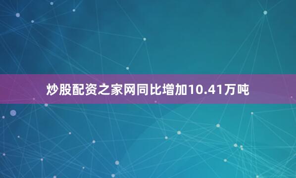 炒股配资之家网同比增加10.41万吨