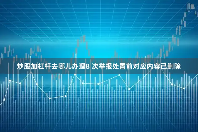 炒股加杠杆去哪儿办理8 次举报处置前对应内容已删除