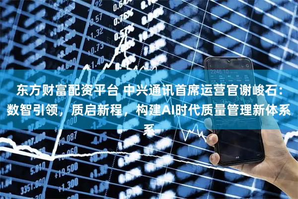 东方财富配资平台 中兴通讯首席运营官谢峻石：数智引领，质启新程，构建AI时代质量管理新体系