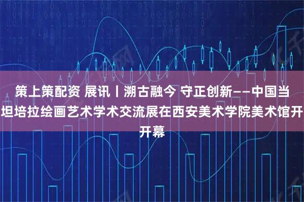 策上策配资 展讯丨溯古融今 守正创新——中国当代坦培拉绘画艺术学术交流展在西安美术学院美术馆开幕