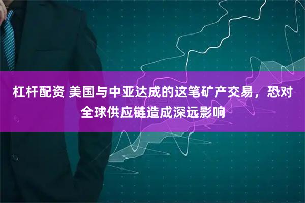 杠杆配资 美国与中亚达成的这笔矿产交易，恐对全球供应链造成深远影响