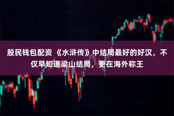 股民钱包配资 《水浒传》中结局最好的好汉，不仅早知道梁山结局，更在海外称王