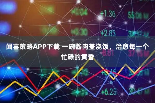 闻喜策略APP下载 一碗酱肉盖浇饭，治愈每一个忙碌的黄昏