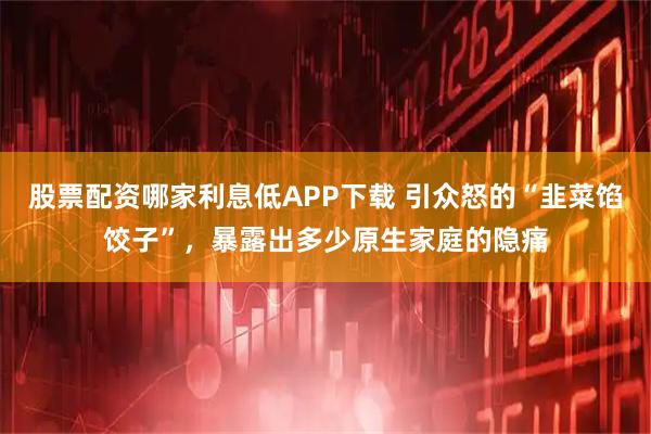 股票配资哪家利息低APP下载 引众怒的“韭菜馅饺子”，暴露出多少原生家庭的隐痛
