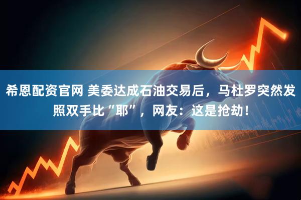 希恩配资官网 美委达成石油交易后，马杜罗突然发照双手比“耶”，网友：这是抢劫！