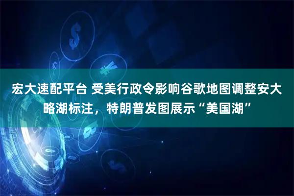 宏大速配平台 受美行政令影响谷歌地图调整安大略湖标注，特朗普发图展示“美国湖”